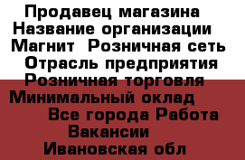 Продавец магазина › Название организации ­ Магнит, Розничная сеть › Отрасль предприятия ­ Розничная торговля › Минимальный оклад ­ 12 000 - Все города Работа » Вакансии   . Ивановская обл.